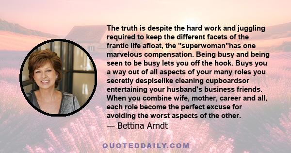 The truth is despite the hard work and juggling required to keep the different facets of the frantic life afloat, the superwomanhas one marvelous compensation. Being busy and being seen to be busy lets you off the hook. 