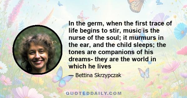 In the germ, when the first trace of life begins to stir, music is the nurse of the soul; it murmurs in the ear, and the child sleeps; the tones are companions of his dreams- they are the world in which he lives