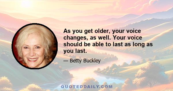 As you get older, your voice changes, as well. Your voice should be able to last as long as you last.