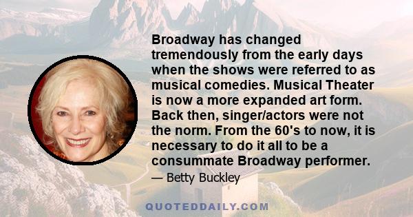 Broadway has changed tremendously from the early days when the shows were referred to as musical comedies. Musical Theater is now a more expanded art form. Back then, singer/actors were not the norm. From the 60's to