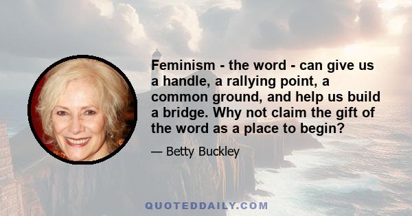 Feminism - the word - can give us a handle, a rallying point, a common ground, and help us build a bridge. Why not claim the gift of the word as a place to begin?