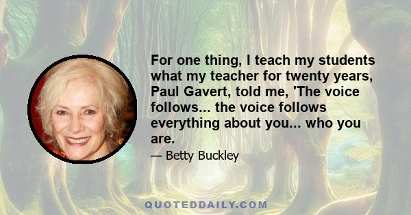 For one thing, I teach my students what my teacher for twenty years, Paul Gavert, told me, 'The voice follows... the voice follows everything about you... who you are.