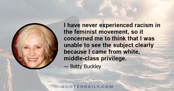 I have never experienced racism in the feminist movement, so it concerned me to think that I was unable to see the subject clearly because I came from white, middle-class privilege.