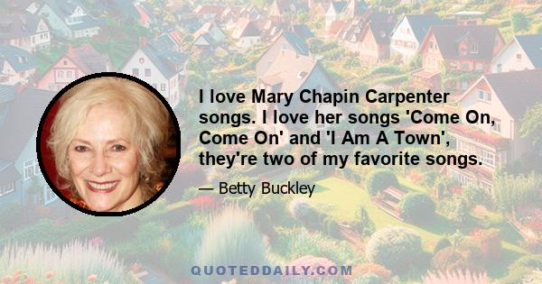 I love Mary Chapin Carpenter songs. I love her songs 'Come On, Come On' and 'I Am A Town', they're two of my favorite songs.