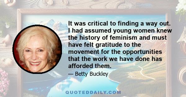 It was critical to finding a way out. I had assumed young women knew the history of feminism and must have felt gratitude to the movement for the opportunities that the work we have done has afforded them.