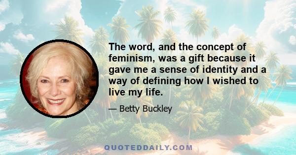 The word, and the concept of feminism, was a gift because it gave me a sense of identity and a way of defining how I wished to live my life.