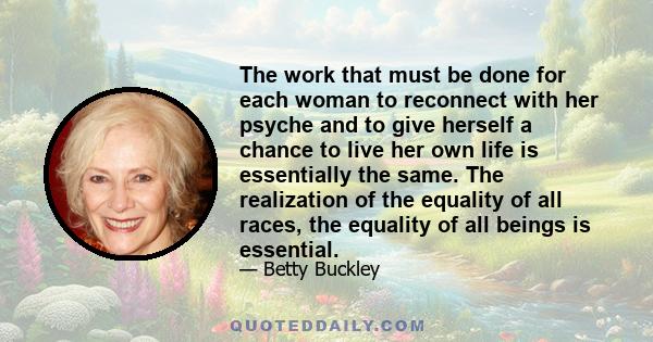 The work that must be done for each woman to reconnect with her psyche and to give herself a chance to live her own life is essentially the same. The realization of the equality of all races, the equality of all beings