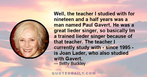 Well, the teacher I studied with for nineteen and a half years was a man named Paul Gavert. He was a great lieder singer, so basically Im a trained lieder singer because of that teacher. The teacher I currently study