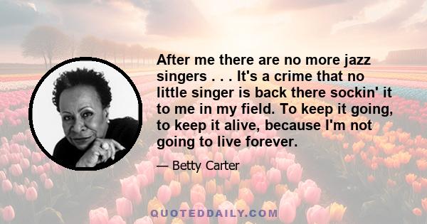 After me there are no more jazz singers . . . It's a crime that no little singer is back there sockin' it to me in my field. To keep it going, to keep it alive, because I'm not going to live forever.