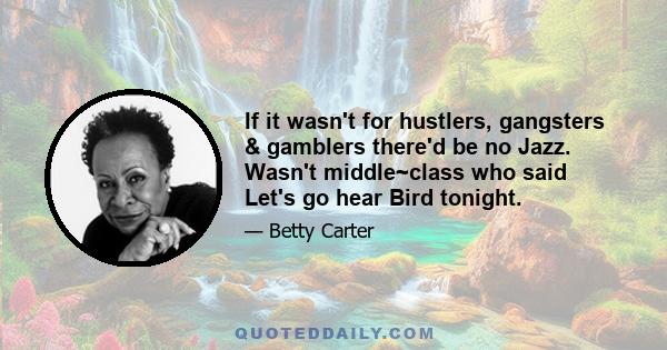 If it wasn't for hustlers, gangsters & gamblers there'd be no Jazz. Wasn't middle~class who said Let's go hear Bird tonight.