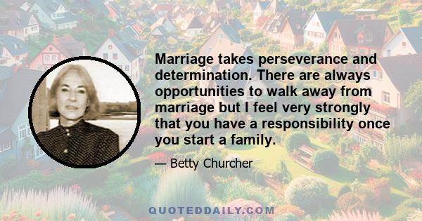 Marriage takes perseverance and determination. There are always opportunities to walk away from marriage but I feel very strongly that you have a responsibility once you start a family.