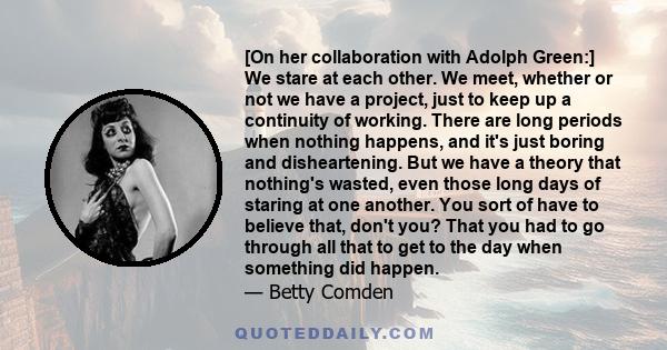 [On her collaboration with Adolph Green:] We stare at each other. We meet, whether or not we have a project, just to keep up a continuity of working. There are long periods when nothing happens, and it's just boring and 