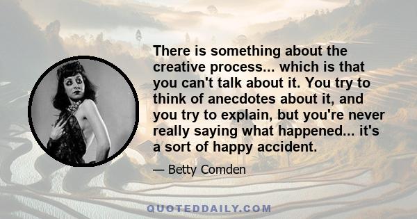 There is something about the creative process... which is that you can't talk about it. You try to think of anecdotes about it, and you try to explain, but you're never really saying what happened... it's a sort of