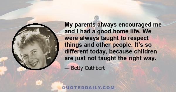 My parents always encouraged me and I had a good home life. We were always taught to respect things and other people. It's so different today, because children are just not taught the right way.