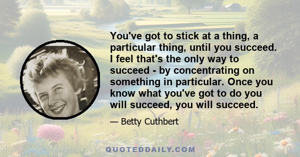 You've got to stick at a thing, a particular thing, until you succeed. I feel that's the only way to succeed - by concentrating on something in particular. Once you know what you've got to do you will succeed, you will