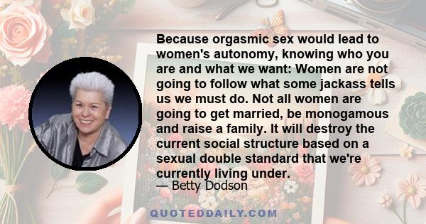 Because orgasmic sex would lead to women's autonomy, knowing who you are and what we want: Women are not going to follow what some jackass tells us we must do. Not all women are going to get married, be monogamous and