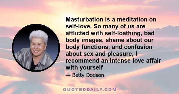 Masturbation is a meditation on self-love. So many of us are afflicted with self-loathing, bad body images, shame about our body functions, and confusion about sex and pleasure, I recommend an intense love affair with