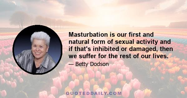 Masturbation is our first and natural form of sexual activity and if that's inhibited or damaged, then we suffer for the rest of our lives.