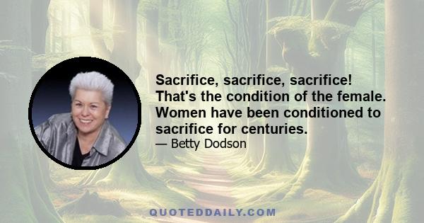 Sacrifice, sacrifice, sacrifice! That's the condition of the female. Women have been conditioned to sacrifice for centuries.