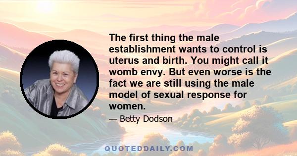 The first thing the male establishment wants to control is uterus and birth. You might call it womb envy. But even worse is the fact we are still using the male model of sexual response for women.