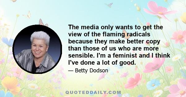 The media only wants to get the view of the flaming radicals because they make better copy than those of us who are more sensible. I'm a feminist and I think I've done a lot of good.