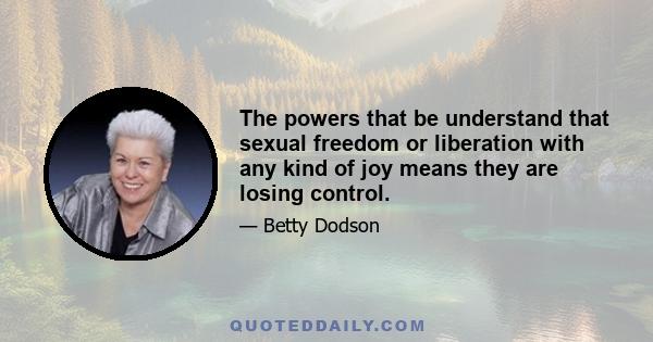 The powers that be understand that sexual freedom or liberation with any kind of joy means they are losing control.