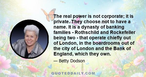 The real power is not corporate; it is private. They choose not to have a name. It is a dynasty of banking families - Rothschild and Rockefeller being two - that operate chiefly out of London, in the boardrooms out of