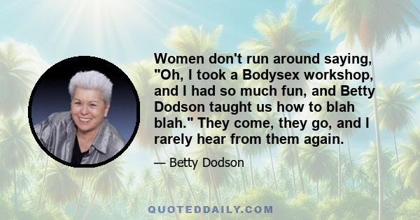 Women don't run around saying, Oh, I took a Bodysex workshop, and I had so much fun, and Betty Dodson taught us how to blah blah. They come, they go, and I rarely hear from them again.