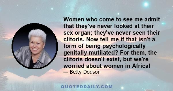 Women who come to see me admit that they've never looked at their sex organ; they've never seen their clitoris. Now tell me if that isn't a form of being psychologically genitally mutilated? For them, the clitoris