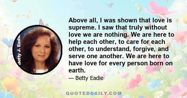 Above all, I was shown that love is supreme. I saw that truly without love we are nothing. We are here to help each other, to care for each other, to understand, forgive, and serve one another. We are here to have love