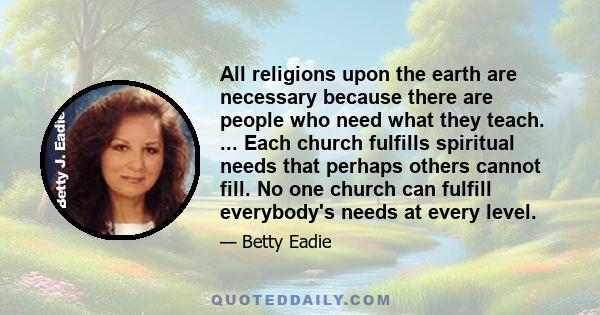 All religions upon the earth are necessary because there are people who need what they teach. ... Each church fulfills spiritual needs that perhaps others cannot fill. No one church can fulfill everybody's needs at