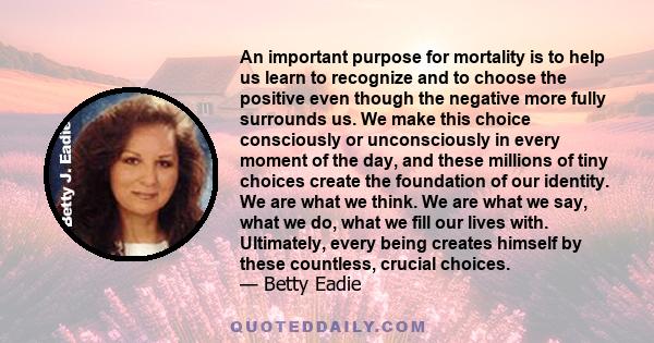 An important purpose for mortality is to help us learn to recognize and to choose the positive even though the negative more fully surrounds us. We make this choice consciously or unconsciously in every moment of the