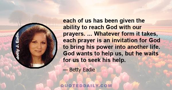 each of us has been given the ability to reach God with our prayers. ... Whatever form it takes, each prayer is an invitation for God to bring his power into another life. God wants to help us, but he waits for us to