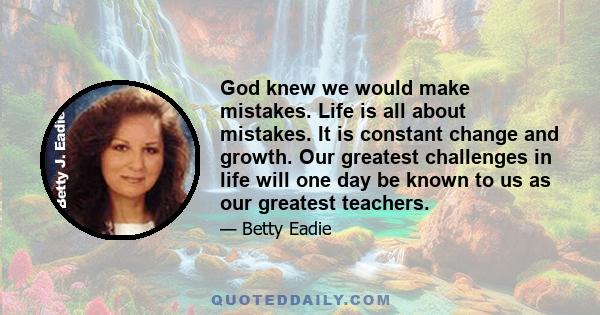 God knew we would make mistakes. Life is all about mistakes. It is constant change and growth. Our greatest challenges in life will one day be known to us as our greatest teachers.