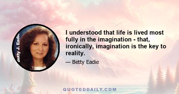 I understood that life is lived most fully in the imagination - that, ironically, imagination is the key to reality.