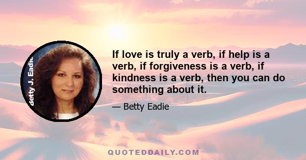 If love is truly a verb, if help is a verb, if forgiveness is a verb, if kindness is a verb, then you can do something about it.