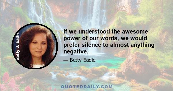 If we understood the awesome power of our words, we would prefer silence to almost anything negative.