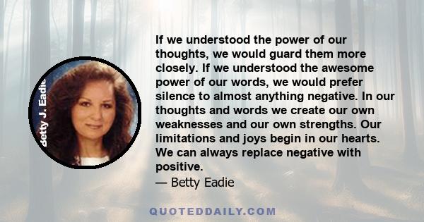 If we understood the power of our thoughts, we would guard them more closely. If we understood the awesome power of our words, we would prefer silence to almost anything negative. In our thoughts and words we create our 