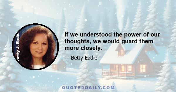 If we understood the power of our thoughts, we would guard them more closely.