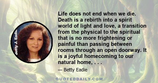 Life does not end when we die. Death is a rebirth into a spirit world of light and love, a transition from the physical to the spiritual that is no more frightening or painful than passing between rooms through an open