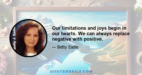 Our limitations and joys begin in our hearts. We can always replace negative with positive.