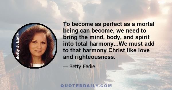 To become as perfect as a mortal being can become, we need to bring the mind, body, and spirit into total harmony...We must add to that harmony Christ like love and righteousness.