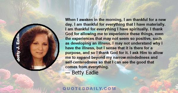 When I awaken in the morning, I am thankful for a new day. I am thankful for everything that I have materially. I am thankful for everything I have spiritually. I thank God for allowing me to experience these things,