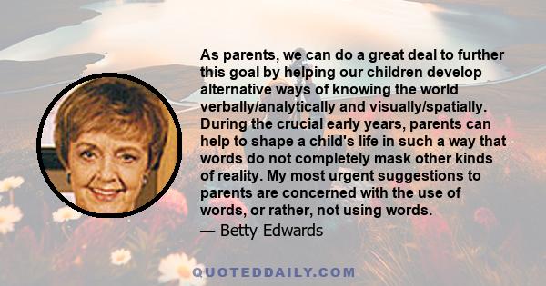 As parents, we can do a great deal to further this goal by helping our children develop alternative ways of knowing the world verbally/analytically and visually/spatially. During the crucial early years, parents can