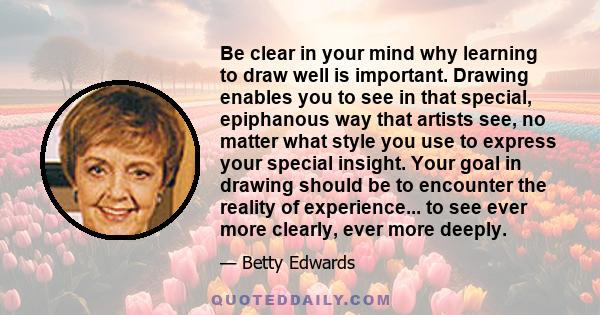 Be clear in your mind why learning to draw well is important. Drawing enables you to see in that special, epiphanous way that artists see, no matter what style you use to express your special insight. Your goal in
