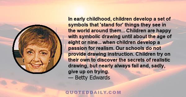 In early childhood, children develop a set of symbols that 'stand for' things they see in the world around them... Children are happy with symbolic drawing until about the age of eight or nine... when children develop a 