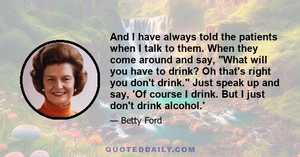 And I have always told the patients when I talk to them. When they come around and say, What will you have to drink? Oh that's right you don't drink. Just speak up and say, 'Of course I drink. But I just don't drink