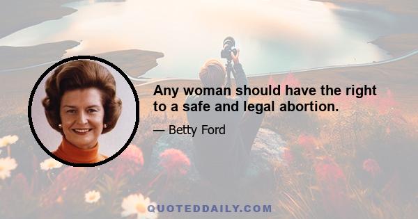 Any woman should have the right to a safe and legal abortion.