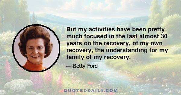 But my activities have been pretty much focused in the last almost 30 years on the recovery, of my own recovery, the understanding for my family of my recovery.