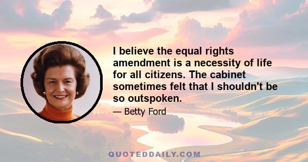 I believe the equal rights amendment is a necessity of life for all citizens. The cabinet sometimes felt that I shouldn't be so outspoken.